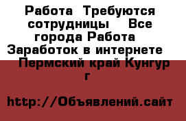 Работа .Требуются сотрудницы  - Все города Работа » Заработок в интернете   . Пермский край,Кунгур г.